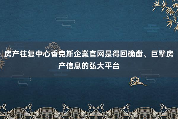 房产往复中心香克斯企業官网是得回确凿、巨擘房产信息的弘大平台