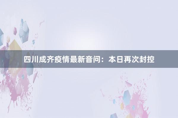四川成齐疫情最新音问：本日再次封控